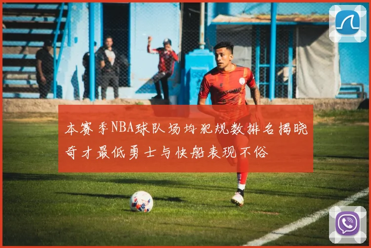本赛季NBA球队场均犯规数排名揭晓奇才最低勇士与快船表现不俗