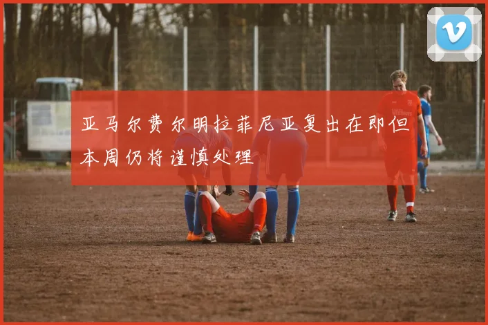 亚马尔费尔明拉菲尼亚复出在即但本周仍将谨慎处理