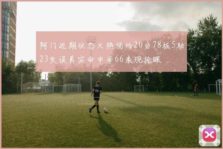 阿门近期状态火热场均20分78板5助23失误真实命中率66表现抢眼