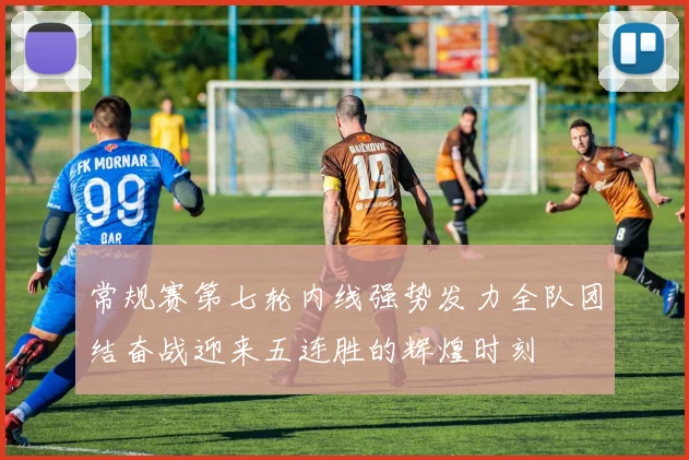 常规赛第七轮内线强势发力全队团结奋战迎来五连胜的辉煌时刻