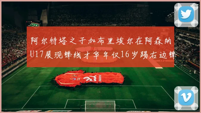 阿尔特塔之子加布里埃尔在阿森纳U17展现锋线才华年仅16岁踢右边锋