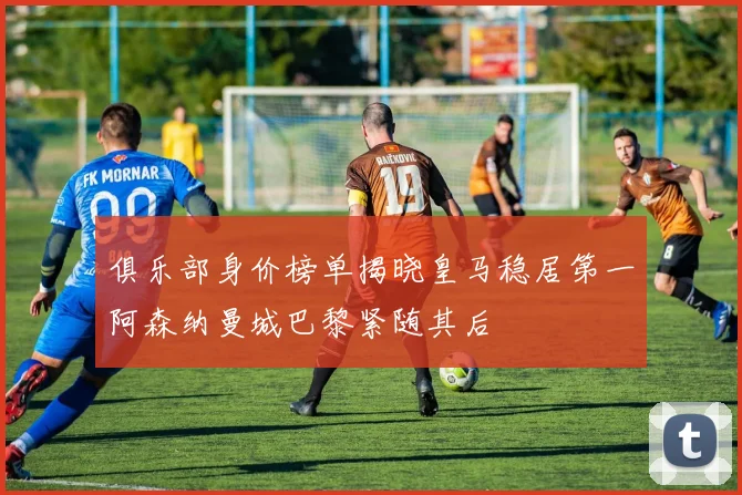 俱乐部身价榜单揭晓皇马稳居第一阿森纳曼城巴黎紧随其后