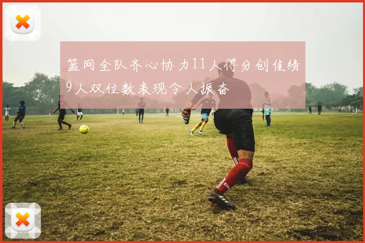 篮网全队齐心协力11人得分创佳绩9人双位数表现令人振奋