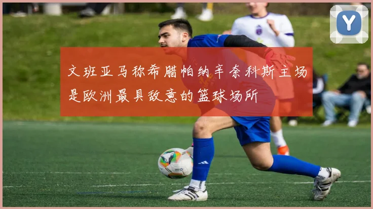 文班亚马称希腊帕纳辛奈科斯主场是欧洲最具敌意的篮球场所