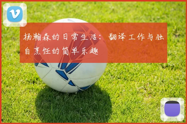 杨瀚森的日常生活：翻译工作与独自烹饪的简单乐趣