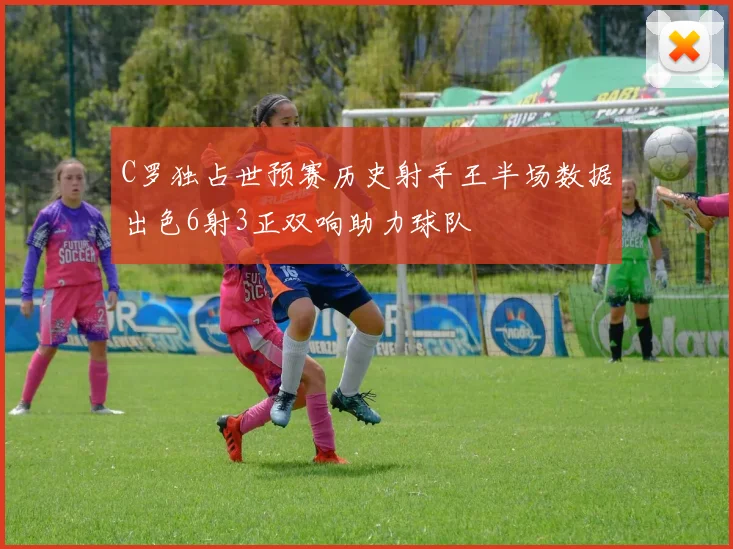 C罗独占世预赛历史射手王半场数据出色6射3正双响助力球队
