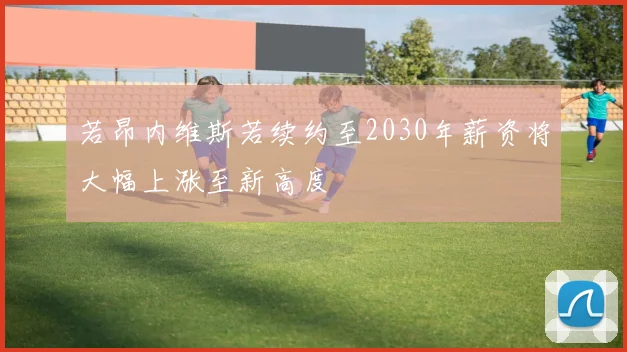 若昂内维斯若续约至2030年薪资将大幅上涨至新高度