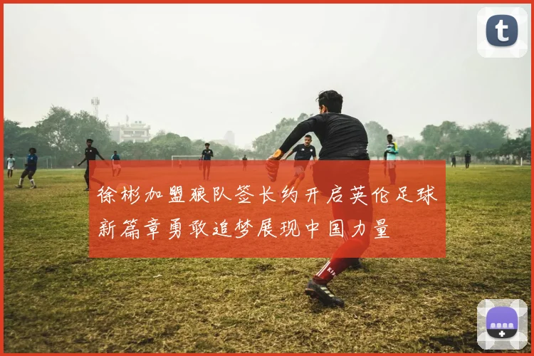徐彬加盟狼队签长约开启英伦足球新篇章勇敢追梦展现中国力量