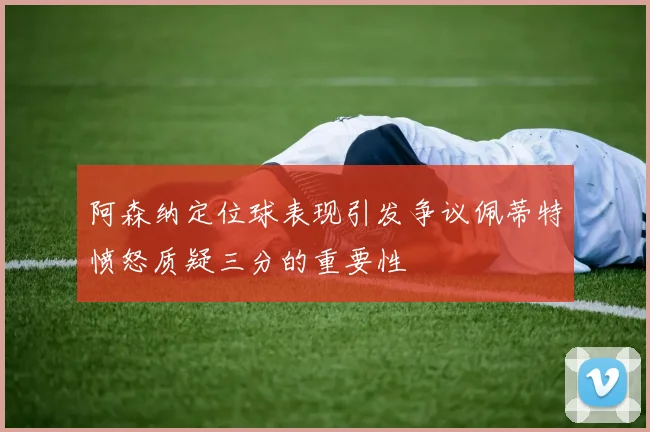 阿森纳定位球表现引发争议佩蒂特愤怒质疑三分的重要性