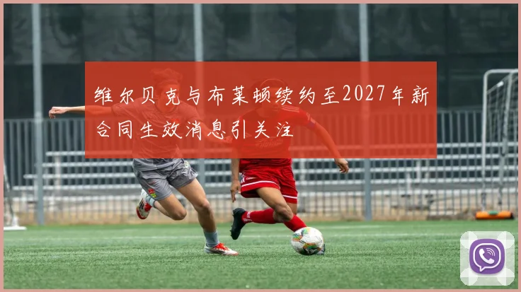 维尔贝克与布莱顿续约至2027年新合同生效消息引关注