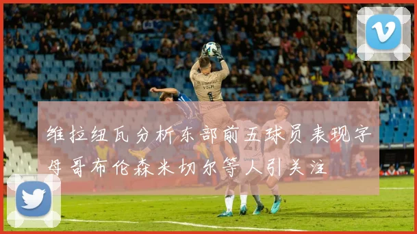 维拉纽瓦分析东部前五球员表现字母哥布伦森米切尔等人引关注