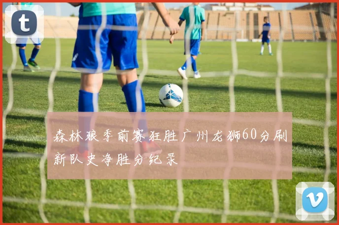 森林狼季前赛狂胜广州龙狮60分刷新队史净胜分纪录