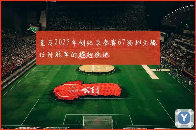 皇马2025年创纪录参赛67场却无缘任何冠军的尴尬境地