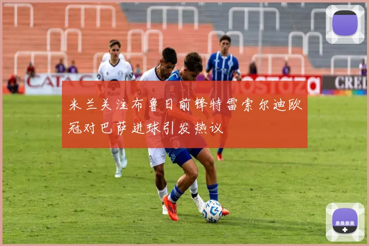 米兰关注布鲁日前锋特雷索尔迪欧冠对巴萨进球引发热议