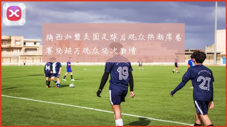 梅西加盟美国足球后观众热潮席卷赛场超万观众场次激增