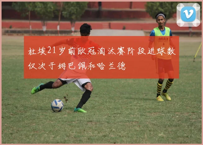 杜埃21岁前欧冠淘汰赛阶段进球数仅次于姆巴佩和哈兰德