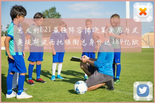 意大利U21最强阵容揭晓莱奥尼与皮奥埃斯波西托领衔总身价达189亿欧