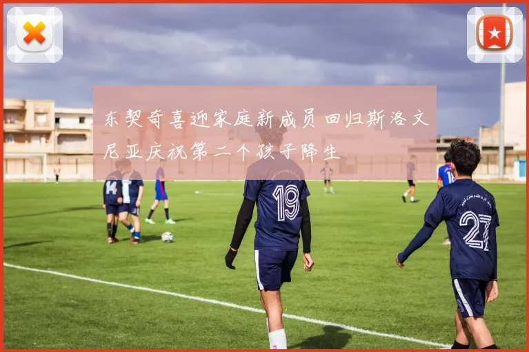 东契奇喜迎家庭新成员回归斯洛文尼亚庆祝第二个孩子降生