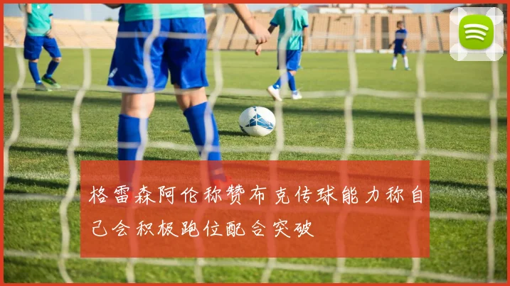 格雷森阿伦称赞布克传球能力称自己会积极跑位配合突破