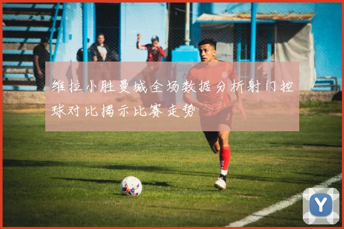 维拉小胜曼城全场数据分析射门控球对比揭示比赛走势