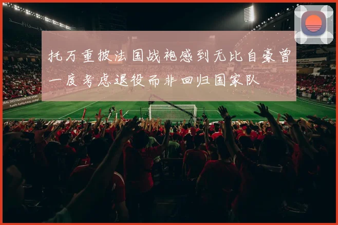 托万重披法国战袍感到无比自豪曾一度考虑退役而非回归国家队