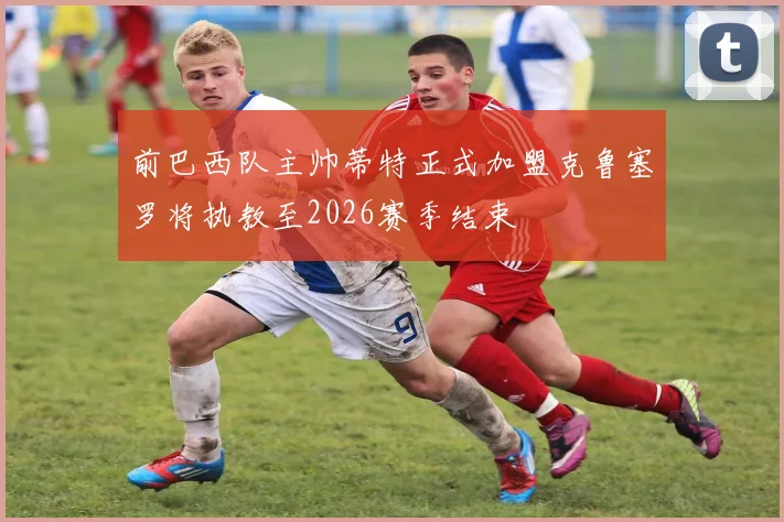 前巴西队主帅蒂特正式加盟克鲁塞罗将执教至2026赛季结束