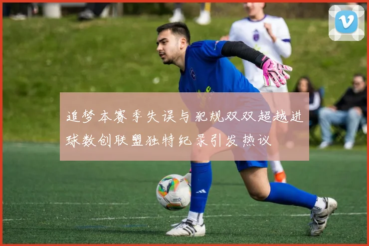 追梦本赛季失误与犯规双双超越进球数创联盟独特纪录引发热议