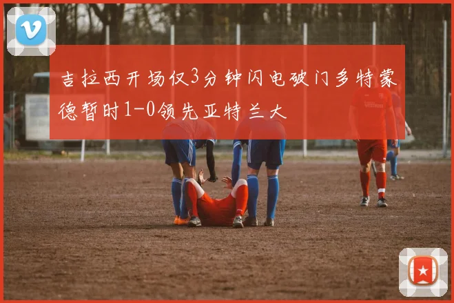 吉拉西开场仅3分钟闪电破门多特蒙德暂时1-0领先亚特兰大