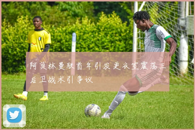 阿莫林曼联首年引发更衣室震荡三后卫战术引争议