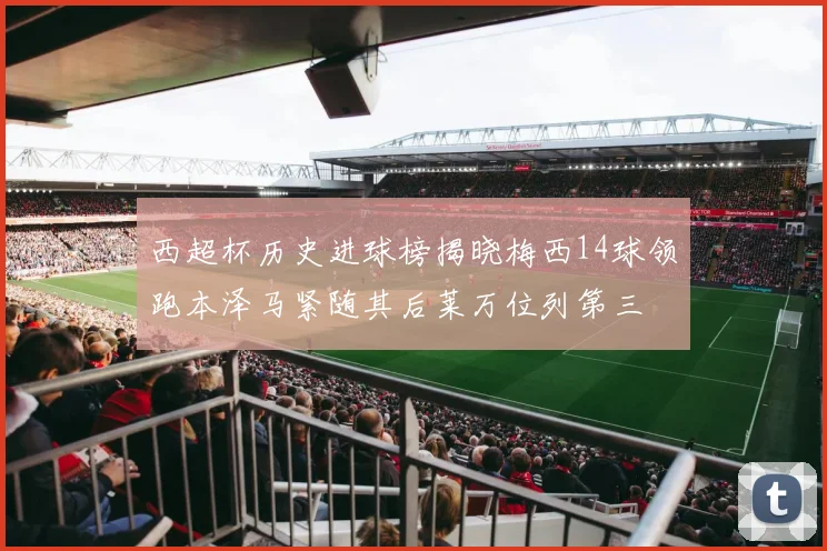 西超杯历史进球榜揭晓梅西14球领跑本泽马紧随其后莱万位列第三